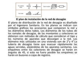 El plan de instalación de la red de desagüe
El plano de distribución de la red de desagüe es diseñado
por el Ingeniero Sanitario. En los planos se indican con
símbolos gráficos los accesorios que componen la red y
los diámetros delos tubos. Los diámetros de los tubos de
los ramales de desagüe, de las montantes y colectores se
obtienen con métodos de cálculo que consideran el tipo y
los números de aparatos que descargan a la red. Los
diámetro más utilizados en una vivienda son de 2”y 4”.La
tubería de desagüe tiene que evacuar rápidamente las
aguas servidas, alejándolas de los aparatos sanitarios. Los
empalmes entre los colectores de desagüe se harán en
ángulos de 45, si esto no fuera posible los empalmes se
harán en buzones o cajas de registro.
 