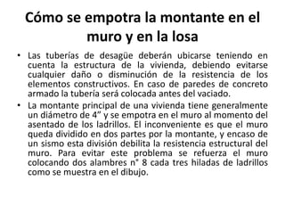 Cómo se empotra la montante en el
          muro y en la losa
• Las tuberías de desagüe deberán ubicarse teniendo en
  cuenta la estructura de la vivienda, debiendo evitarse
  cualquier daño o disminución de la resistencia de los
  elementos constructivos. En caso de paredes de concreto
  armado la tubería será colocada antes del vaciado.
• La montante principal de una vivienda tiene generalmente
  un diámetro de 4” y se empotra en el muro al momento del
  asentado de los ladrillos. El inconveniente es que el muro
  queda dividido en dos partes por la montante, y encaso de
  un sismo esta división debilita la resistencia estructural del
  muro. Para evitar este problema se refuerza el muro
  colocando dos alambres n° 8 cada tres hiladas de ladrillos
  como se muestra en el dibujo.
 