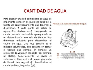 CANTIDAD DE AGUA
Para diseñar una red domiciliaria de agua es
importante conocer el caudal de agua de la
fuente de aprovisionamiento que tenemos a
disposición. A cada punto de salida de
agua(grifos, duchas, etc.) corresponde un
caudal que es la cantidad de agua que sale en
un determinando intervalo de tiempo. Hay
diferentes métodos para determinar el
caudal de agua. Uno muy sencillo es el
método volumétrico, que consiste en tomar
el tiempo que demora en llenarse un
recipiente de volumen conocido (por ejemplo
un Balde). Posteriormente se divide el
volumen en litros entre el tiempo promedio
de llenado (en segundos), obteniéndose el
caudal en litros/segundos (l/s).
 