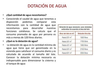 DOTACIÓN DE AGUA
• ¿Qué cantidad de agua necesitamos?
• Conociendo el caudal de agua que tenemos a
  disposición    podemos        comparar     esta
  información con la cantidad de agua que
  necesitamos para desarrollar nuestras
  funciones cotidianas. Se calcula que el
  consumo promedio de agua por persona es
  más o menos de 120 litros diarios.
• ¿Qué es la dotación de agua?
• La dotación de agua es la cantidad mínima de
  agua que tiene que ser garantizada en la
  vivienda para satisfacer el consumo diario y es
  calculada de acuerdo al tamaño del lote.
  Conocer la dotación mínima necesaria es
  indispensable para dimensionar la cisterna y
  el tanque de agua
 