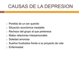 CAUSAS DE LA DEPRESION
 Perdida de un ser querido
 Situación económica inestable
 Rechazo del grupo al que pertenece
 Malas relaciones interpersonales
 Soledad amorosa
 Sueños frustrados frente a su proyecto de vida
 Enfermedad
 