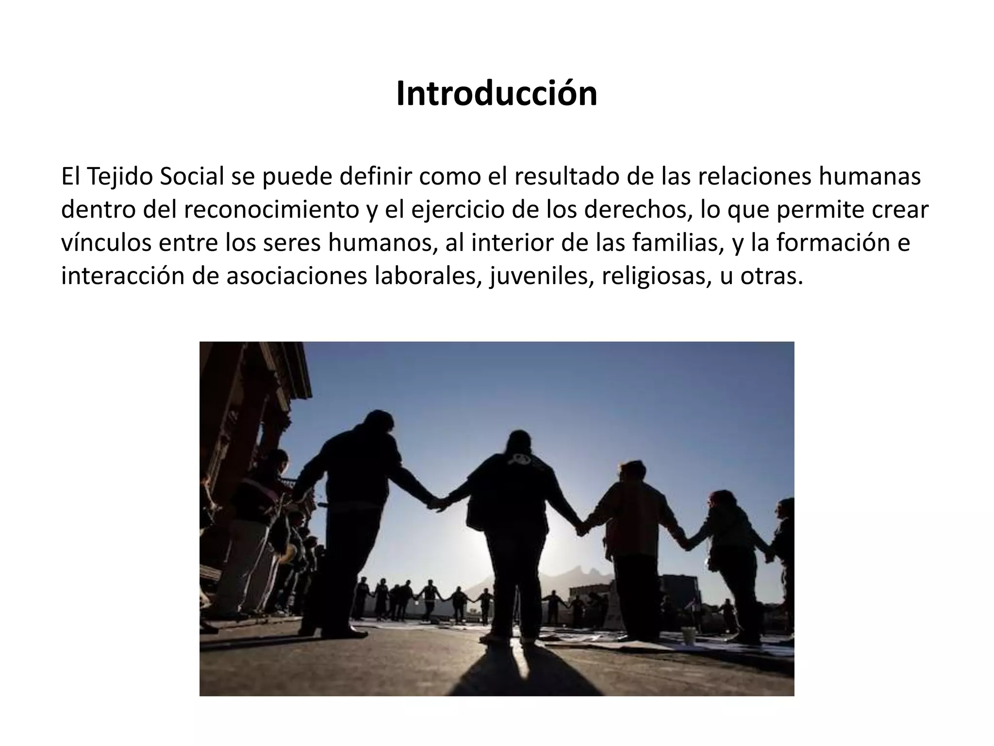 Introducción
El Tejido Social se puede definir como el resultado de las relaciones humanas
dentro del reconocimiento y el ejercicio de los derechos, lo que permite crear
vínculos entre los seres humanos, al interior de las familias, y la formación e
interacción de asociaciones laborales, juveniles, religiosas, u otras.