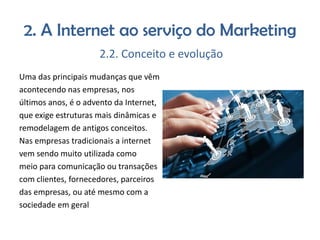 2. A Internet ao serviço do Marketing
2.2. Conceito e evolução
Uma das principais mudanças que vêm
acontecendo nas empresas, nos
últimos anos, é o advento da Internet,
que exige estruturas mais dinâmicas e
remodelagem de antigos conceitos.
Nas empresas tradicionais a internet
vem sendo muito utilizada como
meio para comunicação ou transações
com clientes, fornecedores, parceiros
das empresas, ou até mesmo com a
sociedade em geral

 
