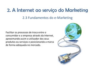 2. A Internet ao serviço do Marketing
2.3 Fundamentos do e-Marketing

Facilitar os processos de troca entre o
consumidor e a empresa através da Internet,
aproximando assim o utilizador dos seus
produtos ou serviços e posicionando a marca
de forma adequada no mercado.

 