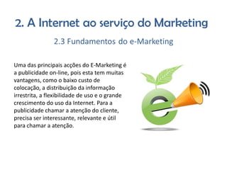 Uma das principais acções do E-Marketing é
a publicidade on-line, pois esta tem muitas
vantagens, como o baixo custo de
colocação, a distribuição da informação
irrestrita, a flexibilidade de uso e o grande
crescimento do uso da Internet. Para a
publicidade chamar a atenção do cliente,
precisa ser interessante, relevante e útil
para chamar a atenção.

 