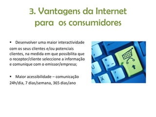 3. Vantagens da Internet
para os consumidores
 Desenvolver uma maior interactividade
com os seus clientes e/ou potenciais
clientes, na medida em que possibilita que
o receptor/cliente seleccione a informação
e comunique com o emissor/empresa;
 Maior acessibilidade – comunicação
24h/dia, 7 dias/semana, 365 dias/ano

 