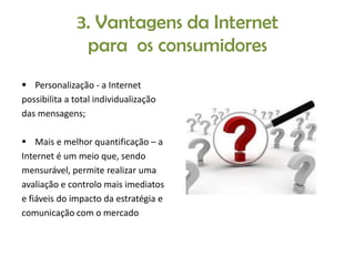 3. Vantagens da Internet
para os consumidores
 Personalização - a Internet
possibilita a total individualização
das mensagens;
 Mais e melhor quantificação – a
Internet é um meio que, sendo
mensurável, permite realizar uma
avaliação e controlo mais imediatos
e fiáveis do impacto da estratégia e
comunicação com o mercado

 