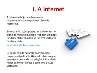1. A Internet
A Internet é hoje uma ferramenta
importantíssima em qualquer plano de
marketing.
Entre as utilizações potenciais da Internet no
plano de marketing, o sítio Web tem um papel
fundamental atribuindo-se-lhe três vertentes
fundamentais:
informar, entreter e comunicar.
Dependendo da natureza da instituição
responsável pelo sítio Web e do objetivo que
esteve por detrás da sua criação, irá ser dado
maior ou menor ênfase a cada uma dessas
vertentes.

 