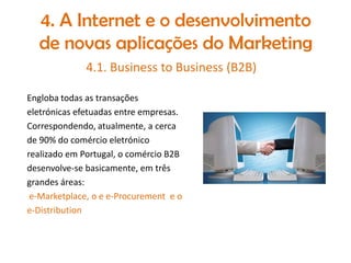 4. A Internet e o desenvolvimento
de novas aplicações do Marketing
4.1. Business to Business (B2B)
Engloba todas as transações
eletrónicas efetuadas entre empresas.
Correspondendo, atualmente, a cerca
de 90% do comércio eletrónico
realizado em Portugal, o comércio B2B
desenvolve-se basicamente, em três
grandes áreas:
e-Marketplace, o e e-Procurement e o
e-Distribution

 