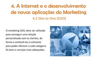 4. A Internet e o desenvolvimento
de novas aplicações do Marketing
4.2 One to One (O2O)
O marketing O2O, deve ser utilizado
para conseguir uma relação
personalizada com os clientes, de
forma a conhecê-los o suficiente
para poder oferecer a cada categoria
Os bens e serviços mais adequados.

 