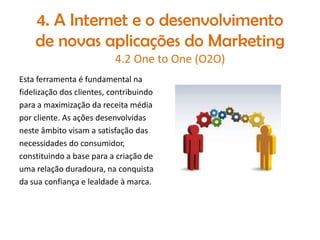 4. A Internet e o desenvolvimento
de novas aplicações do Marketing
4.2 One to One (O2O)
Esta ferramenta é fundamental na
fidelização dos clientes, contribuindo
para a maximização da receita média
por cliente. As ações desenvolvidas
neste âmbito visam a satisfação das
necessidades do consumidor,
constituindo a base para a criação de
uma relação duradoura, na conquista
da sua confiança e lealdade à marca.

 