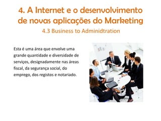 4. A Internet e o desenvolvimento
de novas aplicações do Marketing
4.3 Business to Adminidtration
Esta é uma área que envolve uma
grande quantidade e diversidade de
serviços, designadamente nas áreas
fiscal, da segurança social, do
emprego, dos registos e notariado.

 