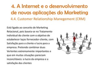 4. A Internet e o desenvolvimento
de novas aplicações do Marketing
4.4. Customer Relationship Manegement (CRM)
Está ligado ao conceito de Marketing
Relacional, pois baseia-se no Tratamento
individual do cliente com o objetivo de
estabelecer laços fornecedor-cliente, com
Satisfação para o cliente e lucro para a
empresa. Pretende combinar duas
Vertentes extremamente importantes e
que em muitas situações pareciam
inconciliáveis: o lucro da empresa e a
satisfação dos clientes

 