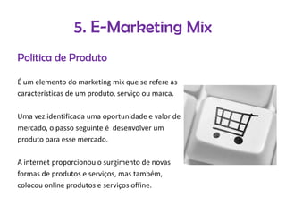 5. E-Marketing Mix
Politica de Produto
É um elemento do marketing mix que se refere as
características de um produto, serviço ou marca.
Uma vez identificada uma oportunidade e valor de
mercado, o passo seguinte é desenvolver um
produto para esse mercado.
A internet proporcionou o surgimento de novas
formas de produtos e serviços, mas também,
colocou online produtos e serviços offine.

 