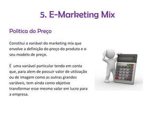 5. E-Marketing Mix
Politica do Preço
Constitui a variável do marketing mix que
envolve a definição do preço do produto e o
seu modelo de preço.

É uma variável particular tendo em conta
que, para alem de possuir valor de utilização
ou de imagem como as outras grandes
variáveis, tem ainda como objetivo
transformar esse mesmo valor em lucro para
a empresa.

 