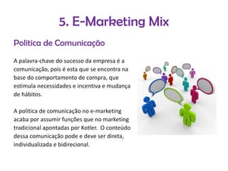 5. E-Marketing Mix
Politica de Comunicação
A palavra-chave do sucesso da empresa é a
comunicação, pois é esta que se encontra na
base do comportamento de compra, que
estimula necessidades e incentiva e mudança
de hábitos.
A politica de comunicação no e-marketing
acaba por assumir funções que no marketing
tradicional apontadas por Kotler. O conteúdo
dessa comunicação pode e deve ser direta,
individualizada e bidirecional.

 