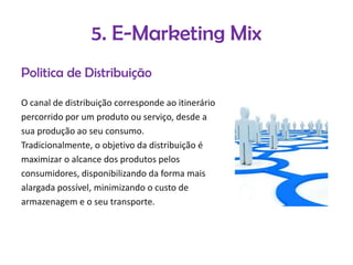 5. E-Marketing Mix
Politica de Distribuição
O canal de distribuição corresponde ao itinerário
percorrido por um produto ou serviço, desde a
sua produção ao seu consumo.
Tradicionalmente, o objetivo da distribuição é
maximizar o alcance dos produtos pelos
consumidores, disponibilizando da forma mais
alargada possível, minimizando o custo de
armazenagem e o seu transporte.

 