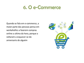 6. O e-Commerce
Quando se fala em e-commerce, a
maior parte das pessoas pensa em
workahollics a fazerem compras
online a ultima da hora, porque a
voltaram a esquecer-se do
aniversario de alguém

 