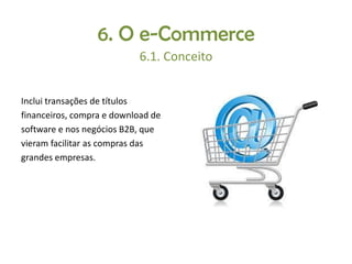 6. O e-Commerce
6.1. Conceito
Inclui transações de títulos
financeiros, compra e download de
software e nos negócios B2B, que
vieram facilitar as compras das
grandes empresas.

 