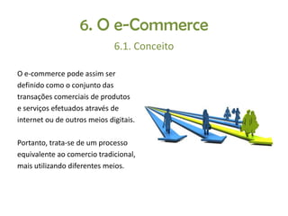 6. O e-Commerce
6.1. Conceito
O e-commerce pode assim ser
definido como o conjunto das
transações comerciais de produtos
e serviços efetuados através de
internet ou de outros meios digitais.
Portanto, trata-se de um processo
equivalente ao comercio tradicional,
mais utilizando diferentes meios.

 