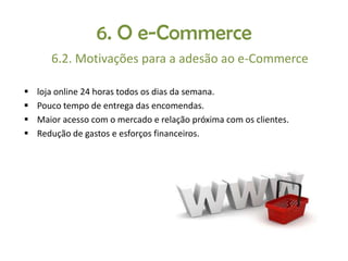 6. O e-Commerce
6.2. Motivações para a adesão ao e-Commerce





loja online 24 horas todos os dias da semana.
Pouco tempo de entrega das encomendas.
Maior acesso com o mercado e relação próxima com os clientes.
Redução de gastos e esforços financeiros.

 