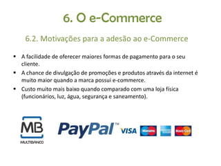  A facilidade de oferecer maiores formas de pagamento para o seu
cliente.
 A chance de divulgação de promoções e produtos através da internet é
muito maior quando a marca possui e-commerce.
 Custo muito mais baixo quando comparado com uma loja física
(funcionários, luz, água, segurança e saneamento).

 