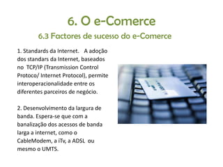 6. O e-Comerce
6.3 Factores de sucesso do e-Comerce
1. Standards da Internet. A adoção
dos standars da Internet, baseados
no TCP/IP (Transmission Control
Protoco/ Internet Protocol), permite
interoperacionalidade entre os
diferentes parceiros de negócio.
2. Desenvolvimento da largura de
banda. Espera-se que com a
banalização dos acessos de banda
larga a internet, como o
CableModem, a iTv, a ADSL ou
mesmo o UMTS.

 