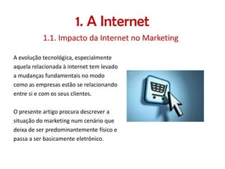 1. A Internet
1.1. Impacto da Internet no Marketing
A evolução tecnológica, especialmente
aquela relacionada à internet tem levado
a mudanças fundamentais no modo
como as empresas estão se relacionando
entre si e com os seus clientes.
O presente artigo procura descrever a
situação do marketing num cenário que
deixa de ser predominantemente físico e
passa a ser basicamente eletrônico.

 