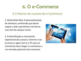 6. O e-Commerce
6.3 Fatores de sucesso do e-Commerce
3. World Wide Web. O desenvolvimento
de interfaces userfriendly que deram
origem a web e permitiram uma forma
mais facil de comprar online.
4. A diversificação e crescimento
exponencial dos acessos a Internet. O pc
já venceu e agora vem ai a iTV, que vai
certamente fazer chegar o e-commerce a
um mercado potencial mais numeroso.

 
