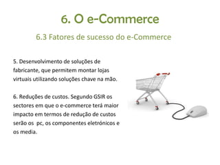 6. O e-Commerce
6.3 Fatores de sucesso do e-Commerce
5. Desenvolvimento de soluções de
fabricante, que permitem montar lojas
virtuais utilizando soluções chave na mão.
6. Reduções de custos. Segundo GSIR os
sectores em que o e-commerce terá maior
impacto em termos de redução de custos
serão os pc, os componentes eletrónicos e
os media.

 