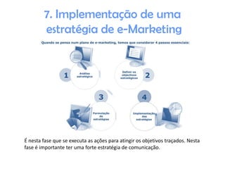 7. Implementação de uma
estratégia de e-Marketing

É nesta fase que se executa as ações para atingir os objetivos traçados. Nesta
fase é importante ter uma forte estratégia de comunicação.

 