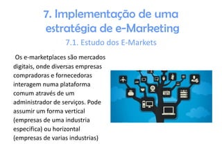 7. Implementação de uma
estratégia de e-Marketing
7.1. Estudo dos E-Markets
Os e-marketplaces são mercados
digitais, onde diversas empresas
compradoras e fornecedoras
interagem numa plataforma
comum através de um
administrador de serviços. Pode
assumir um forma vertical
(empresas de uma industria
especifica) ou horizontal
(empresas de varias industrias)

 