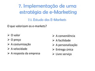 7. Implementação de uma
estratégia de e-Marketing
7.1. Estudo dos E-Markets
O que valorizam os e-markets?






O valor
O preço
A costumização
A velocidade
A resposta da empresa







A conveniência
A facilidade
A personalização
Entrega única
Livre serviço

 