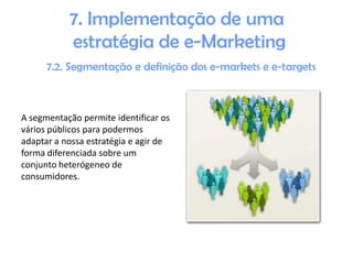 7. Implementação de uma
estratégia de e-Marketing
7.2. Segmentação e definição dos e-markets e e-targets

A segmentação permite identificar os
vários públicos para podermos
adaptar a nossa estratégia e agir de
forma diferenciada sobre um
conjunto heterógeneo de
consumidores.

 