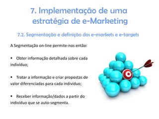 A Segmentação on-line permite-nos então:
 Obter informação detalhada sobre cada
indivíduo;
 Tratar a informação e criar propostas de
valor diferenciadas para cada indivíduo;
 Receber informação/dados a partir do
indivíduo que se auto-segmenta.

 