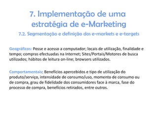 Geográficos: Posse e acesso a computador; locais de utilização, finalidade e
tempo; compras efectuadas na Internet; Sites/Portais/Motores de busca
utilizados; hábitos de leitura on-line; browsers utilizados.
Comportamentais: Benefícios apercebidos e tipo de utilização do
produto/serviço, intensidade de consumo/uso, momento de consumo ou
de compra, grau de fidelidade dos consumidores face à marca, fase do
processo de compra, benefícios retirados, entre outros.

 