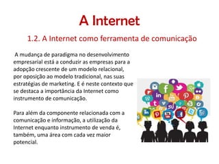 A Internet
1.2. A Internet como ferramenta de comunicação
A mudança de paradigma no desenvolvimento
empresarial está a conduzir as empresas para a
adopção crescente de um modelo relacional,
por oposição ao modelo tradicional, nas suas
estratégias de marketing. E é neste contexto que
se destaca a importância da Internet como
instrumento de comunicação.
Para além da componente relacionada com a
comunicação e informação, a utilização da
Internet enquanto instrumento de venda é,
também, uma área com cada vez maior
potencial.

 