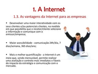 1. A Internet
1.3. As vantagens da Internet para as empresas
 Desenvolver uma maior interatividade com os
seus clientes e/ou potenciais clientes, na medida
em que possibilita que o recetor/cliente selecione
a informação e comunique com o
emissor/empresa;
 Maior acessibilidade - comunicação 24h/dia, 7
dias/semana, 365 dias/ano;
 Mais e melhor quantificação - a Internet é um
meio que, sendo mensurável, permite realizar
uma avaliação e controlo mais imediatos e fiáveis
do impacto da estratégia e comunicação com o
mercado.

 