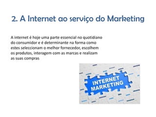 2. A Internet ao serviço do Marketing
A internet é hoje uma parte essencial no quotidiano
do consumidor e é determinante na forma como
estes seleccionam o melhor fornecedor, escolhem
os produtos, interagem com as marcas e realizam
as suas compras

 