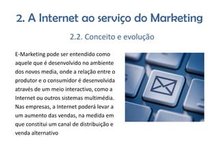 2. A Internet ao serviço do Marketing
2.2. Conceito e evolução
E-Marketing pode ser entendido como
aquele que é desenvolvido no ambiente
dos novos media, onde a relação entre o
produtor e o consumidor é desenvolvida
através de um meio interactivo, como a
Internet ou outros sistemas multimédia.
Nas empresas, a Internet poderá levar a
um aumento das vendas, na medida em
que constitui um canal de distribuição e
venda alternativo

 