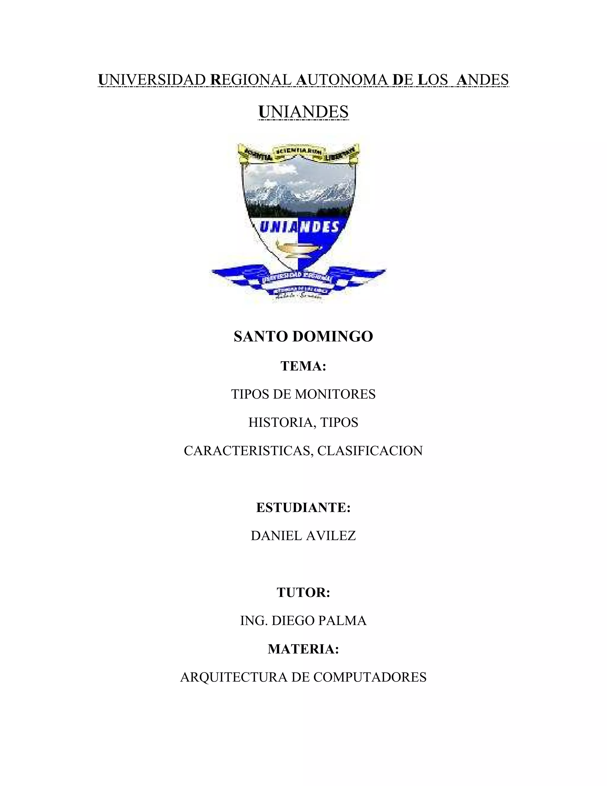 UNIVERSIDAD REGIONAL AUTONOMA DE LOS ANDES

                 UNIANDES




              SANTO DOMINGO
                    TEMA:

             TIPOS DE MONITORES

                HISTORIA, TIPOS

        CARACTERISTICAS, CLASIFICACION



                 ESTUDIANTE:

                DANIEL AVILEZ



                   TUTOR:

               ING. DIEGO PALMA

                  MATERIA:

        ARQUITECTURA DE COMPUTADORES
 