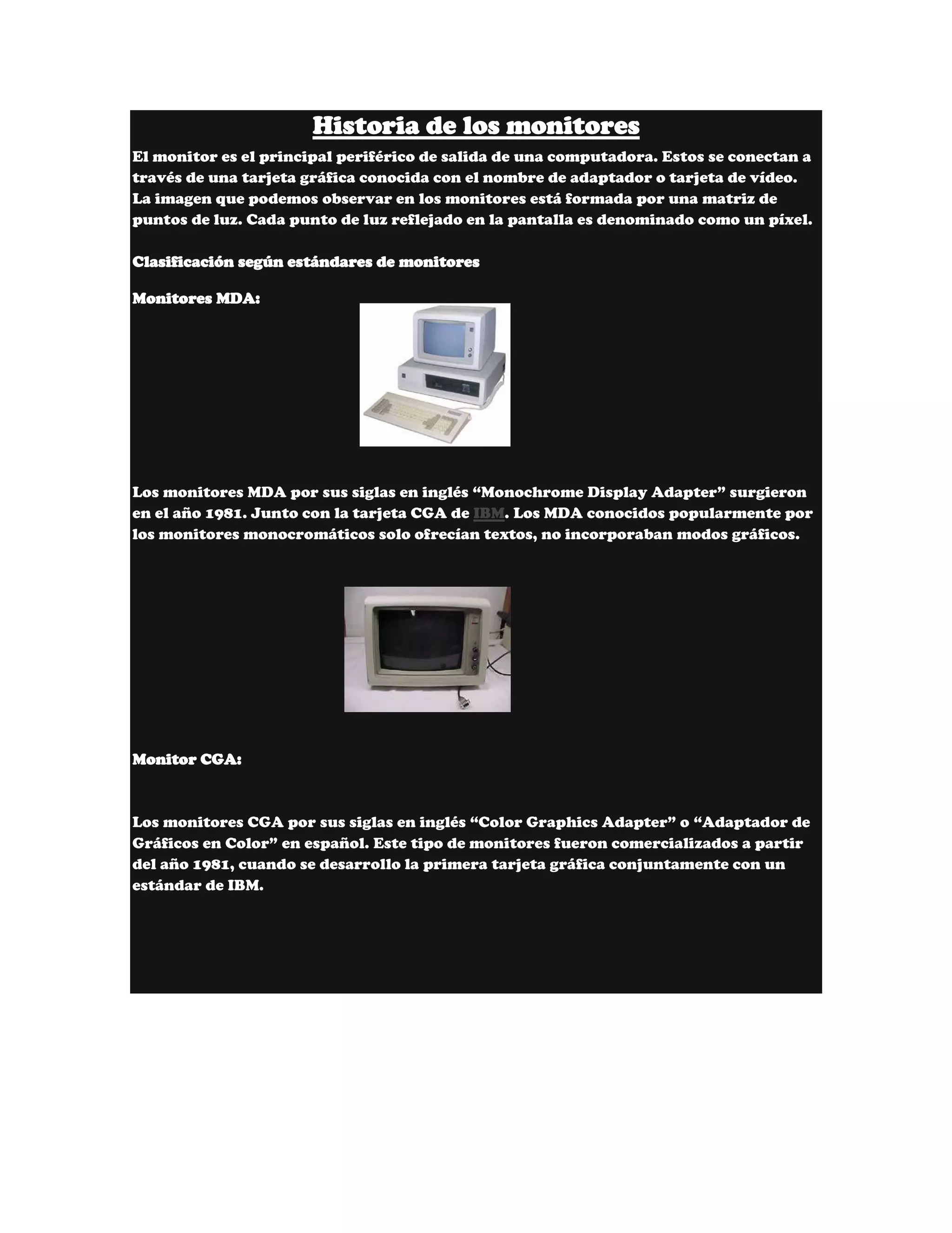 Historia de los monitores
El monitor es el principal periférico de salida de una computadora. Estos se conectan a
través de una tarjeta gráfica conocida con el nombre de adaptador o tarjeta de vídeo.
La imagen que podemos observar en los monitores está formada por una matriz de
puntos de luz. Cada punto de luz reflejado en la pantalla es denominado como un píxel.

Clasificación según estándares de monitores

Monitores MDA:




Los monitores MDA por sus siglas en inglés “Monochrome Display Adapter” surgieron
en el año 1981. Junto con la tarjeta CGA de IBM. Los MDA conocidos popularmente por
los monitores monocromáticos solo ofrecían textos, no incorporaban modos gráficos.




Monitor CGA:



Los monitores CGA por sus siglas en inglés “Color Graphics Adapter” o “Adaptador de
Gráficos en Color” en español. Este tipo de monitores fueron comercializados a partir
del año 1981, cuando se desarrollo la primera tarjeta gráfica conjuntamente con un
estándar de IBM.
 