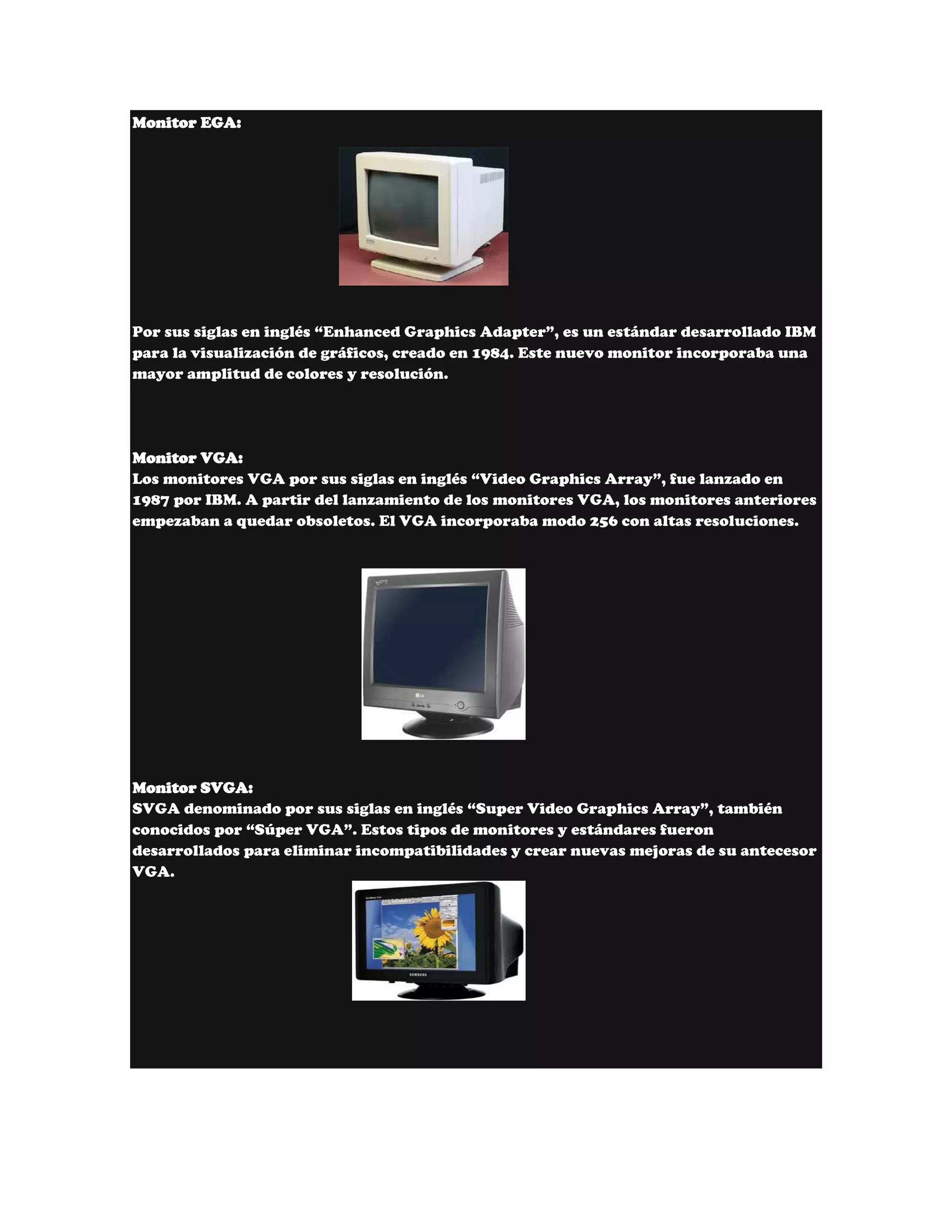 Monitor EGA:




Por sus siglas en inglés “Enhanced Graphics Adapter”, es un estándar desarrollado IBM
para la visualización de gráficos, creado en 1984. Este nuevo monitor incorporaba una
mayor amplitud de colores y resolución.




Monitor VGA:
Los monitores VGA por sus siglas en inglés “Video Graphics Array”, fue lanzado en
1987 por IBM. A partir del lanzamiento de los monitores VGA, los monitores anteriores
empezaban a quedar obsoletos. El VGA incorporaba modo 256 con altas resoluciones.




Monitor SVGA:
SVGA denominado por sus siglas en inglés “Super Video Graphics Array”, también
conocidos por “Súper VGA”. Estos tipos de monitores y estándares fueron
desarrollados para eliminar incompatibilidades y crear nuevas mejoras de su antecesor
VGA.
 