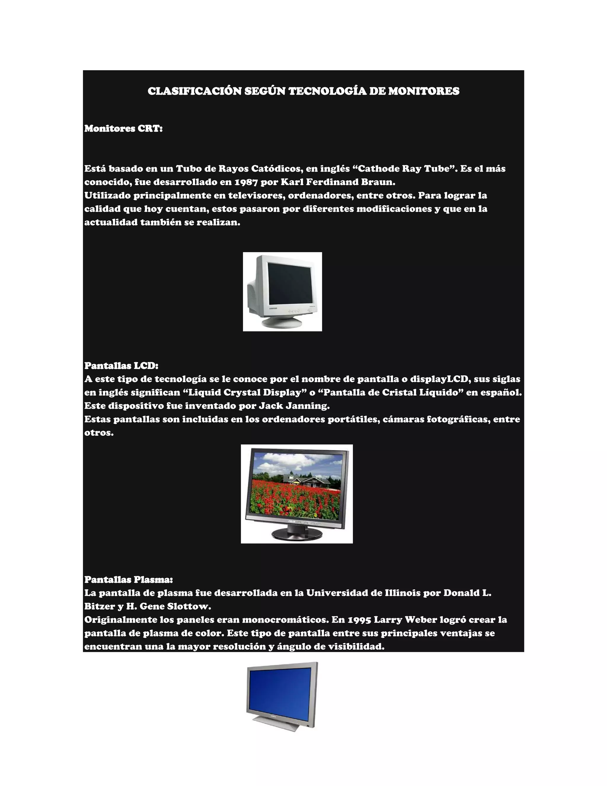 CLASIFICACIÓN SEGÚN TECNOLOGÍA DE MONITORES


Monitores CRT:



Está basado en un Tubo de Rayos Catódicos, en inglés “Cathode Ray Tube”. Es el más
conocido, fue desarrollado en 1987 por Karl Ferdinand Braun.
Utilizado principalmente en televisores, ordenadores, entre otros. Para lograr la
calidad que hoy cuentan, estos pasaron por diferentes modificaciones y que en la
actualidad también se realizan.




Pantallas LCD:
A este tipo de tecnología se le conoce por el nombre de pantalla o displayLCD, sus siglas
en inglés significan “Liquid Crystal Display” o “Pantalla de Cristal Líquido” en español.
Este dispositivo fue inventado por Jack Janning.
Estas pantallas son incluidas en los ordenadores portátiles, cámaras fotográficas, entre
otros.




Pantallas Plasma:
La pantalla de plasma fue desarrollada en la Universidad de Illinois por Donald L.
Bitzer y H. Gene Slottow.
Originalmente los paneles eran monocromáticos. En 1995 Larry Weber logró crear la
pantalla de plasma de color. Este tipo de pantalla entre sus principales ventajas se
encuentran una la mayor resolución y ángulo de visibilidad.
 