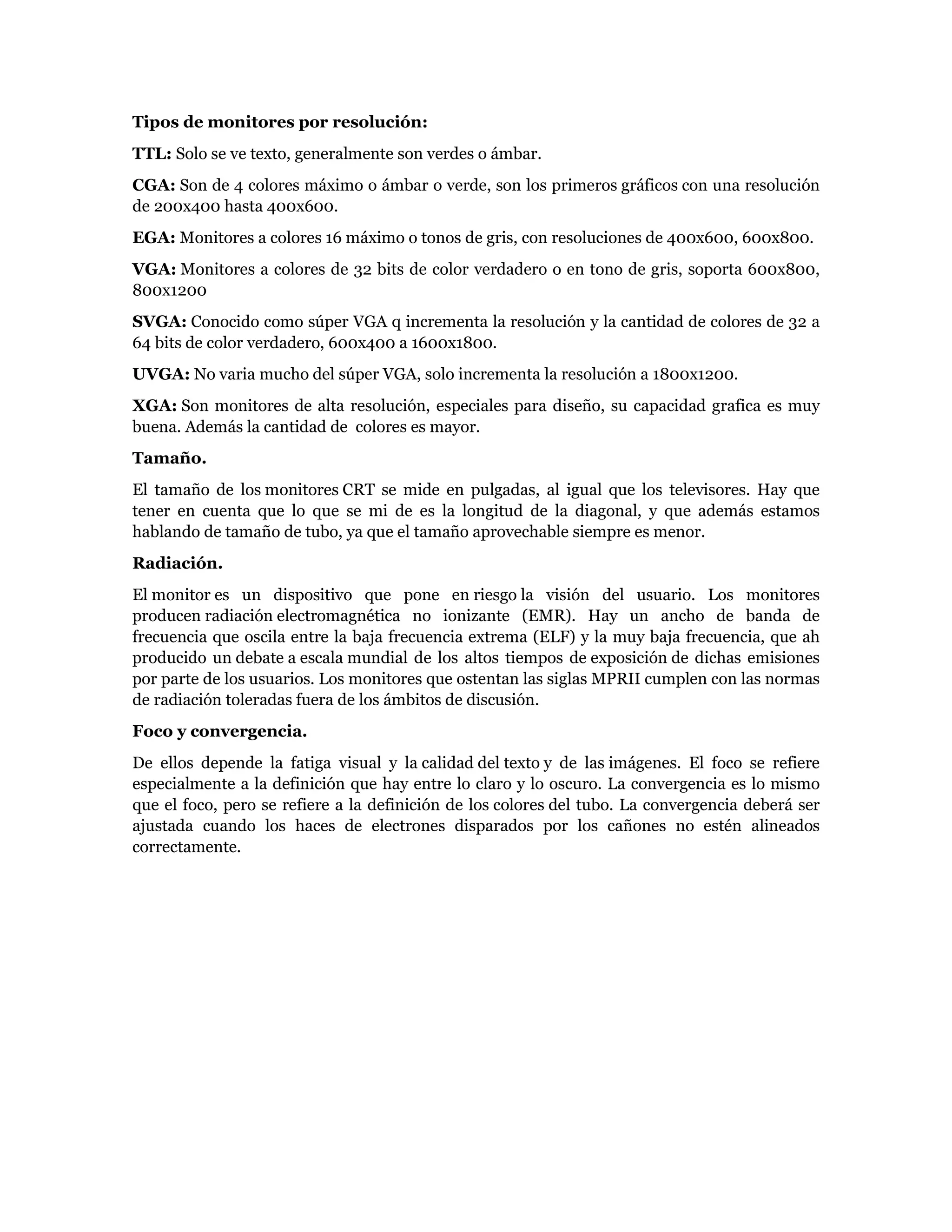 Tipos de monitores por resolución:
TTL: Solo se ve texto, generalmente son verdes o ámbar.
CGA: Son de 4 colores máximo o ámbar o verde, son los primeros gráficos con una resolución
de 200x400 hasta 400x600.
EGA: Monitores a colores 16 máximo o tonos de gris, con resoluciones de 400x600, 600x800.
VGA: Monitores a colores de 32 bits de color verdadero o en tono de gris, soporta 600x800,
800x1200
SVGA: Conocido como súper VGA q incrementa la resolución y la cantidad de colores de 32 a
64 bits de color verdadero, 600x400 a 1600x1800.
UVGA: No varia mucho del súper VGA, solo incrementa la resolución a 1800x1200.
XGA: Son monitores de alta resolución, especiales para diseño, su capacidad grafica es muy
buena. Además la cantidad de colores es mayor.
Tamaño.
El tamaño de los monitores CRT se mide en pulgadas, al igual que los televisores. Hay que
tener en cuenta que lo que se mi de es la longitud de la diagonal, y que además estamos
hablando de tamaño de tubo, ya que el tamaño aprovechable siempre es menor.
Radiación.
El monitor es un dispositivo que pone en riesgo la visión del usuario. Los monitores
producen radiación electromagnética no ionizante (EMR). Hay un ancho de banda de
frecuencia que oscila entre la baja frecuencia extrema (ELF) y la muy baja frecuencia, que ah
producido un debate a escala mundial de los altos tiempos de exposición de dichas emisiones
por parte de los usuarios. Los monitores que ostentan las siglas MPRII cumplen con las normas
de radiación toleradas fuera de los ámbitos de discusión.
Foco y convergencia.
De ellos depende la fatiga visual y la calidad del texto y de las imágenes. El foco se refiere
especialmente a la definición que hay entre lo claro y lo oscuro. La convergencia es lo mismo
que el foco, pero se refiere a la definición de los colores del tubo. La convergencia deberá ser
ajustada cuando los haces de electrones disparados por los cañones no estén alineados
correctamente.
 