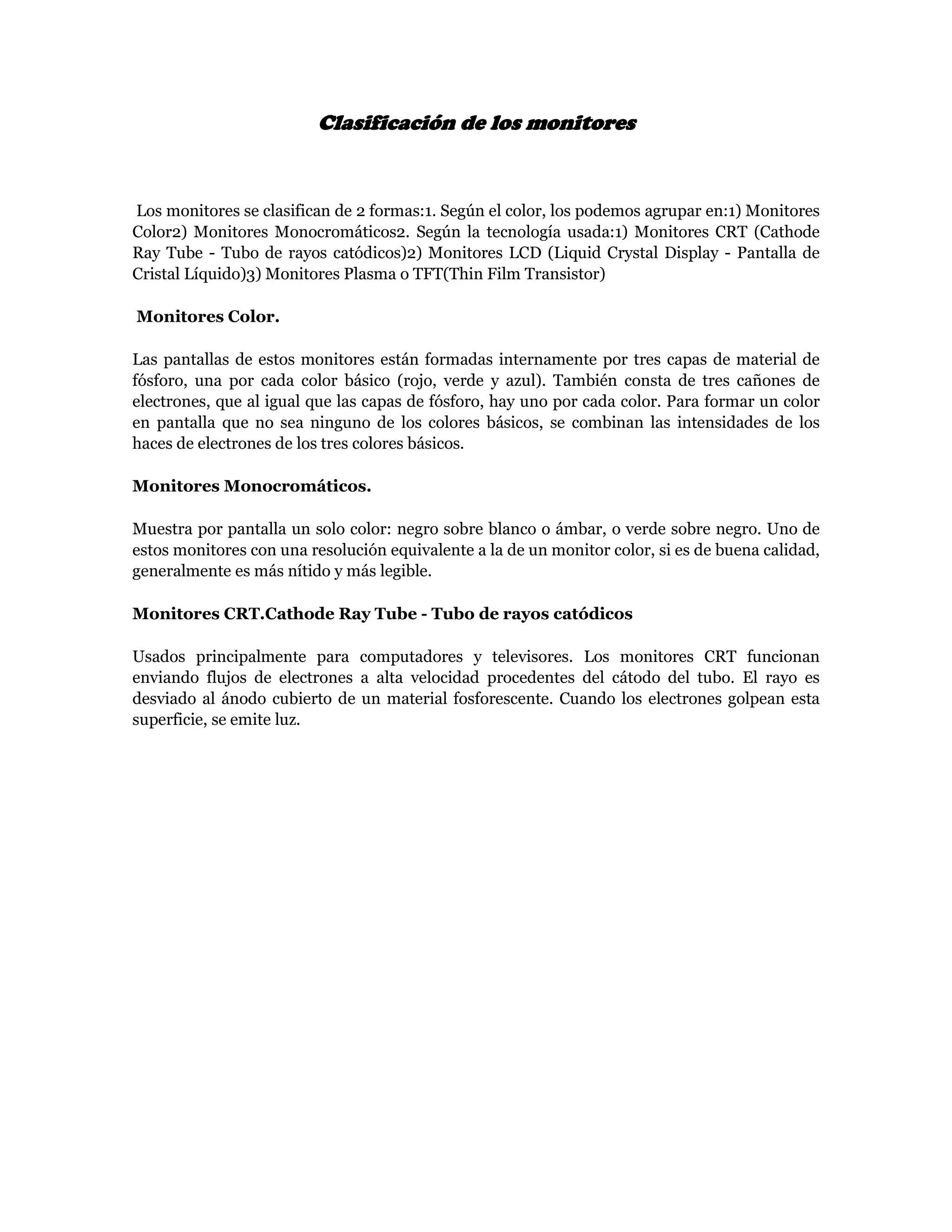Clasificación de los monitores


Los monitores se clasifican de 2 formas:1. Según el color, los podemos agrupar en:1) Monitores
Color2) Monitores Monocromáticos2. Según la tecnología usada:1) Monitores CRT (Cathode
Ray Tube - Tubo de rayos catódicos)2) Monitores LCD (Liquid Crystal Display - Pantalla de
Cristal Líquido)3) Monitores Plasma o TFT(Thin Film Transistor)

Monitores Color.

Las pantallas de estos monitores están formadas internamente por tres capas de material de
fósforo, una por cada color básico (rojo, verde y azul). También consta de tres cañones de
electrones, que al igual que las capas de fósforo, hay uno por cada color. Para formar un color
en pantalla que no sea ninguno de los colores básicos, se combinan las intensidades de los
haces de electrones de los tres colores básicos.

Monitores Monocromáticos.

Muestra por pantalla un solo color: negro sobre blanco o ámbar, o verde sobre negro. Uno de
estos monitores con una resolución equivalente a la de un monitor color, si es de buena calidad,
generalmente es más nítido y más legible.

Monitores CRT.Cathode Ray Tube - Tubo de rayos catódicos

Usados principalmente para computadores y televisores. Los monitores CRT funcionan
enviando flujos de electrones a alta velocidad procedentes del cátodo del tubo. El rayo es
desviado al ánodo cubierto de un material fosforescente. Cuando los electrones golpean esta
superficie, se emite luz.
 