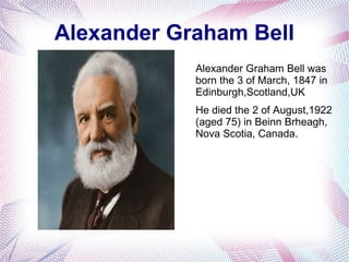 Alexander Graham Bell
Alexander Graham Bell was
born the 3 of March, 1847 in
Edinburgh,Scotland,UK
He died the 2 of August,1922
(aged 75) in Beinn Brheagh,
Nova Scotia, Canada.
 