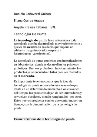 Daniela Cañaveral Guisao
Eliana Correa Argaez
Anyela Presiga Tabares 8ºE
Tecnología De Punta…
La tecnología de punta hace referencia a toda
tecnología que fue desarrollada muy recientemente y
que es de avanzada (es decir, que supone un
adelanto o algo innovador respecto a
los productos ya existentes).
La tecnología de punta comienza con investigaciones
en laboratorios, donde se desarrollan los primeros
prototipos. Una vez probado su funcionamiento, los
productos ya se encuentran listos para ser ofrecidos
en el mercado.
Es importante tener en cuenta que la idea de
tecnología de punta refiere a lo más avanzado que
existe en un determinado momento. Con el avance
del tiempo, los productos dejan de ser innovadores y
se vuelven obsoletos, siendo remplazados por otros.
Estos nuevos productos son los que contaran, por un
tiempo, con la denominación de la tecnología de
punta.
Características de la tecnología de punta
 