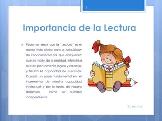 Importancia de la Lectura
 Podemos decir que la “Lectura” es el
medio más eficaz para la adquisición
de conocimientos ya que enriquecen
nuestra visión de la realidad, intensifica
nuestro pensamiento lógico y creativo,
y facilita la capacidad de expresión.
Cumple un papel fundamental en el
incremento de nuestra capacidad
intelectual y por lo tanto, de nuestro
desarrollo como ser humano
independiente.
13
"La Lectura"
 