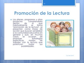 Promoción de la Lectura
 Los planes, programas y otros
proyectos comprendidos
dentro de lo que
habitualmente se llama
"promoción de la lectura", se
presentan como líneas de
acción que buscan sensibilizar
a la comunidad educativa en
general y que, en muchos
casos, se ocupan de
proponer estrategias
específicas, modos de
trabajar con la lectura que
potencian todas sus
posibilidades.
19
"La Lectura"
 